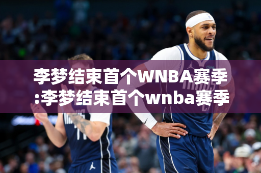李梦结束首个WNBA赛季:李梦结束首个wnba赛季了吗