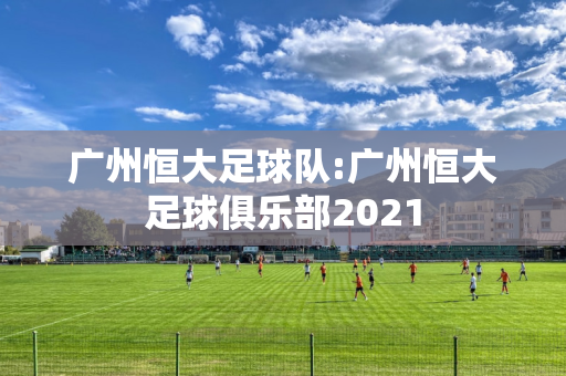 广州恒大足球队:广州恒大足球俱乐部2021