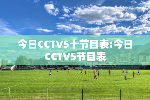 今日CCTV5十节目表:今日CCTV5节目表