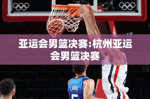 亚运会男篮决赛:杭州亚运会男篮决赛