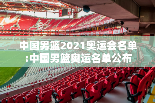 中国男篮2021奥运会名单:中国男篮奥运名单公布