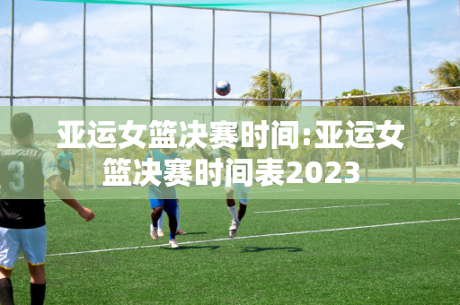 亚运女篮决赛时间:亚运女篮决赛时间表2023