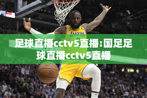 足球直播cctv5直播:国足足球直播cctv5直播