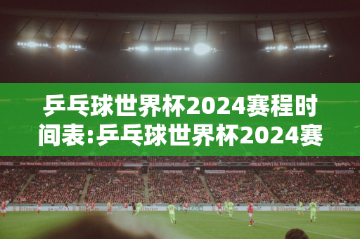 乒乓球世界杯2024赛程时间表:乒乓球世界杯2024赛程时间表4月16日