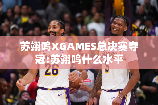 苏翊鸣XGAMES总决赛夺冠:苏翊鸣什么水平