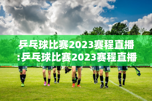 乒乓球比赛2023赛程直播:乒乓球比赛2023赛程直播今晚