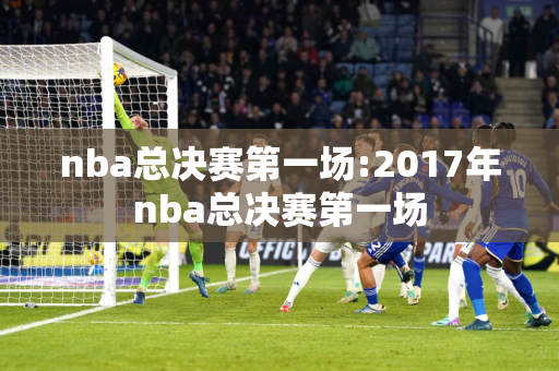 nba总决赛第一场:2017年nba总决赛第一场
