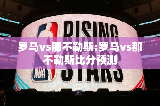 罗马vs那不勒斯:罗马vs那不勒斯比分预测