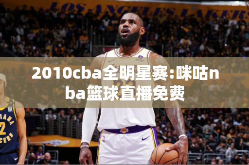 2010cba全明星赛:咪咕nba篮球直播免费