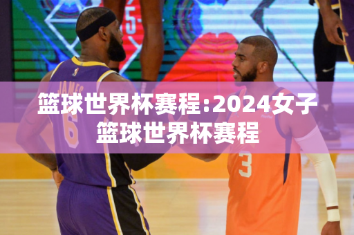 篮球世界杯赛程:2024女子篮球世界杯赛程