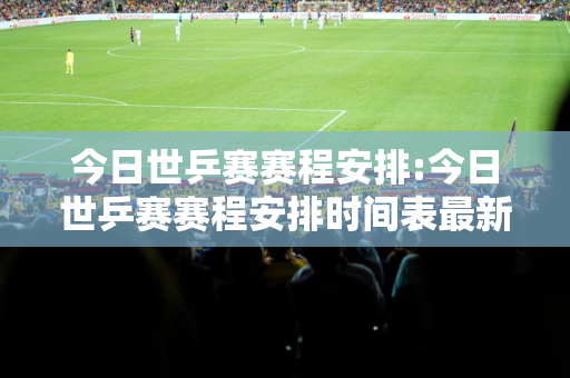 今日世乒赛赛程安排:今日世乒赛赛程安排时间表最新