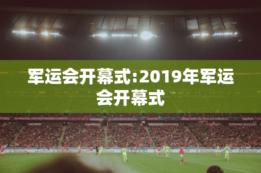 军运会开幕式:2019年军运会开幕式