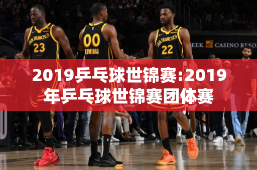 2019乒乓球世锦赛:2019年乒乓球世锦赛团体赛