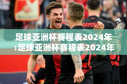 足球亚洲杯赛程表2024年:足球亚洲杯赛程表2024年直播