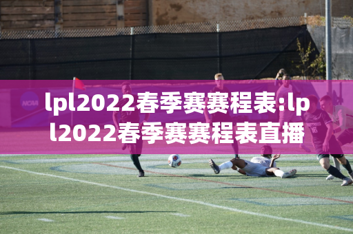 lpl2022春季赛赛程表:lpl2022春季赛赛程表直播