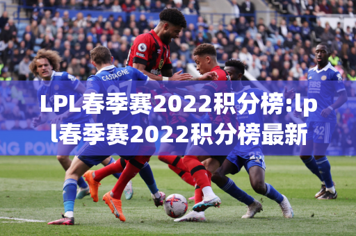 LPL春季赛2022积分榜:lpl春季赛2022积分榜最新