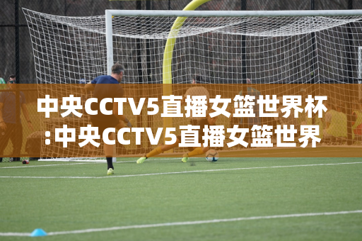 中央CCTV5直播女篮世界杯:中央CCTV5直播女篮世界杯决赛