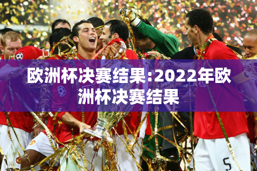 欧洲杯决赛结果:2022年欧洲杯决赛结果