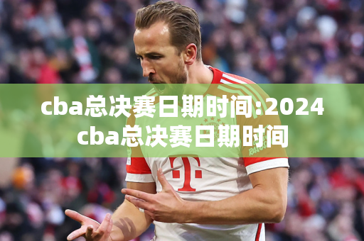 cba总决赛日期时间:2024cba总决赛日期时间