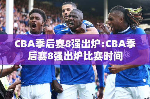 CBA季后赛8强出炉:CBA季后赛8强出炉比赛时间