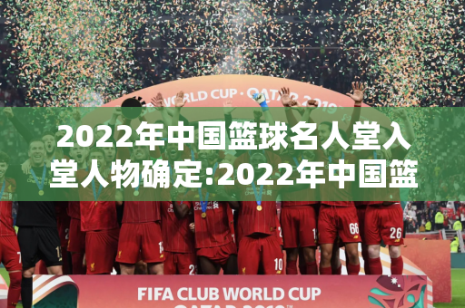 2022年中国篮球名人堂入堂人物确定:2022年中国篮球名人堂入堂人物确定表