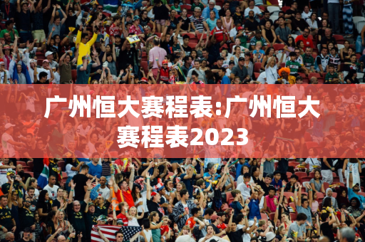 广州恒大赛程表:广州恒大赛程表2023