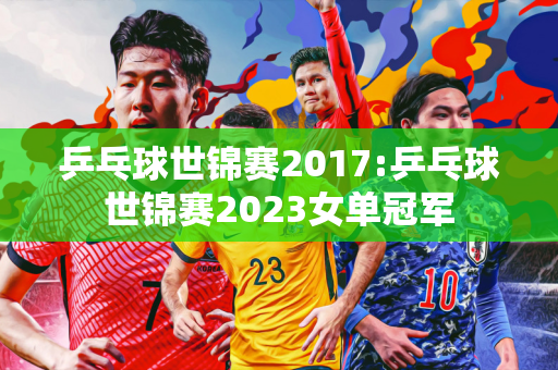 乒乓球世锦赛2017:乒乓球世锦赛2023女单冠军