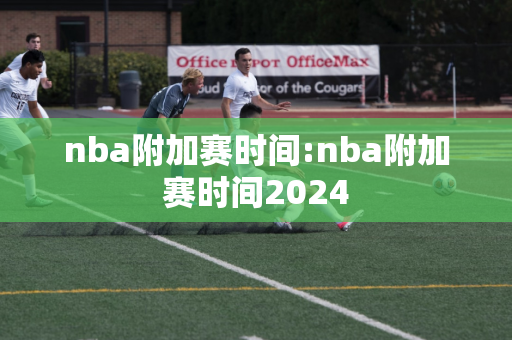 nba附加赛时间:nba附加赛时间2024