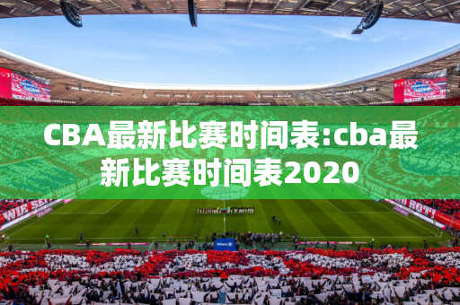 CBA最新比赛时间表:cba最新比赛时间表2020