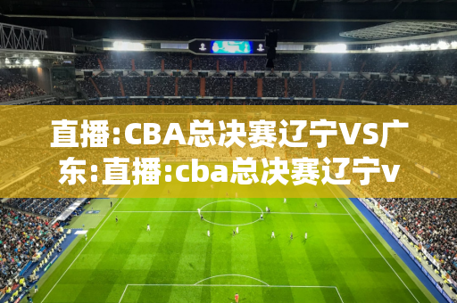 直播:CBA总决赛辽宁VS广东:直播:cba总决赛辽宁vs广东郭艾伦