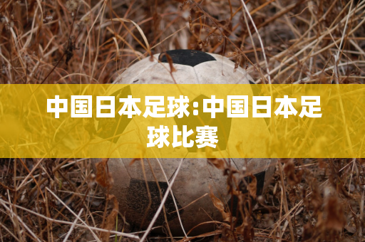 中国日本足球:中国日本足球比赛