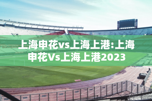 上海申花vs上海上港:上海申花Vs上海上港2023