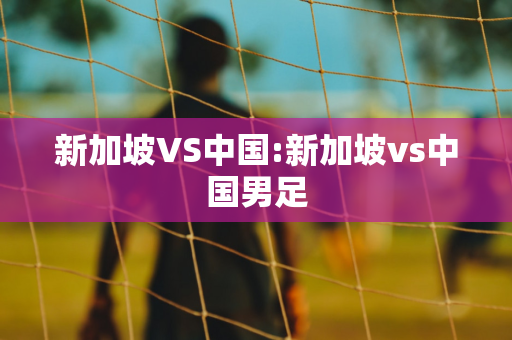 新加坡VS中国:新加坡vs中国男足