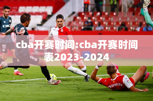 cba开赛时间:cba开赛时间表2023-2024