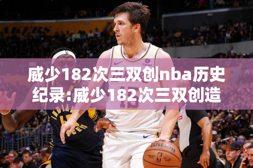 威少182次三双创nba历史纪录:威少182次三双创造nba新纪录