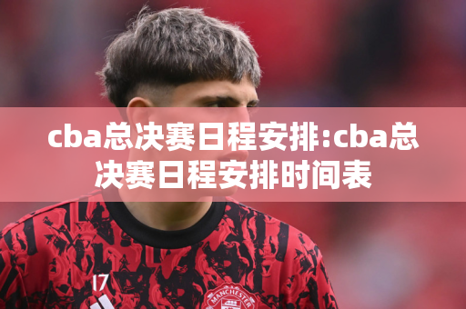 cba总决赛日程安排:cba总决赛日程安排时间表