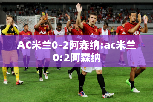 AC米兰0-2阿森纳:ac米兰0:2阿森纳