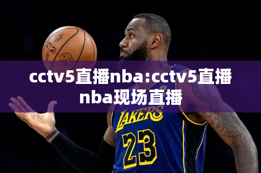 cctv5直播nba:cctv5直播nba现场直播